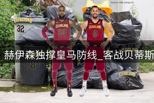 赫伊森独撑皇马防线 客战贝蒂斯难掩整体疲态